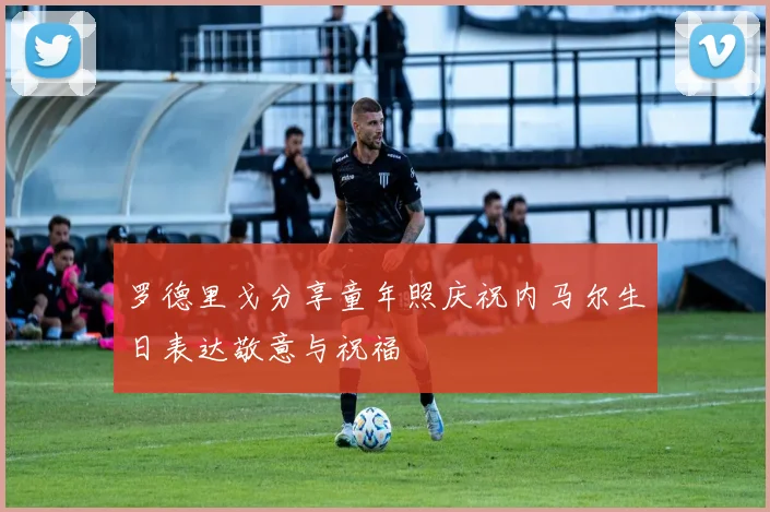 罗德里戈分享童年照庆祝内马尔生日表达敬意与祝福