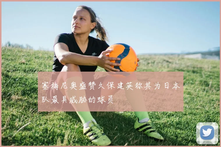 塞梅尼奥盛赞久保建英称其为日本队最具威胁的球员