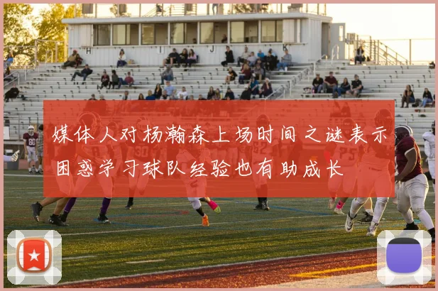 媒体人对杨瀚森上场时间之谜表示困惑学习球队经验也有助成长