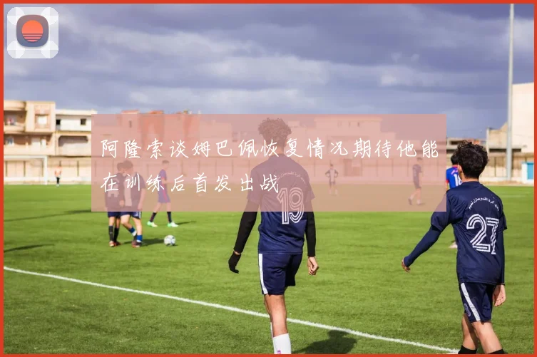 阿隆索谈姆巴佩恢复情况期待他能在训练后首发出战