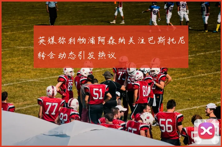 英媒称利物浦阿森纳关注巴斯托尼转会动态引发热议