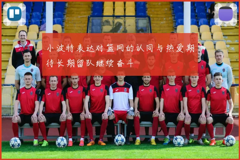 小波特表达对篮网的认同与热爱期待长期留队继续奋斗