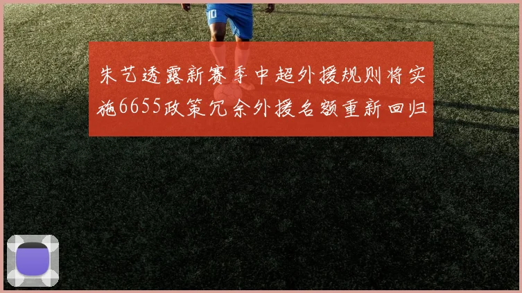 朱艺透露新赛季中超外援规则将实施6655政策冗余外援名额重新回归球队配置