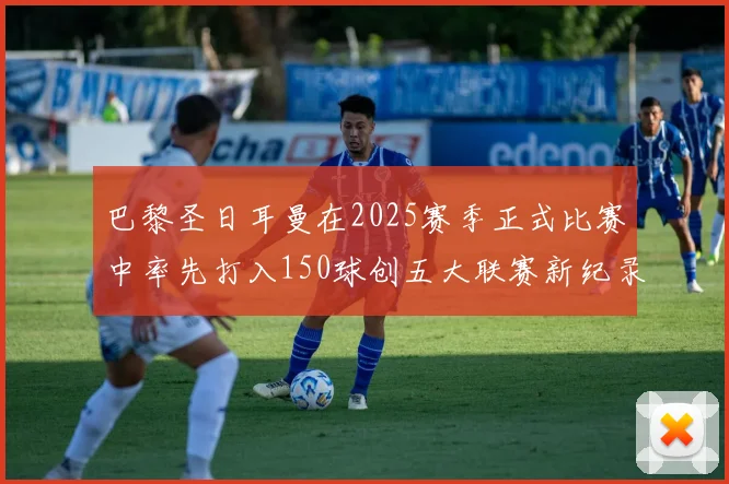 巴黎圣日耳曼在2025赛季正式比赛中率先打入150球创五大联赛新纪录