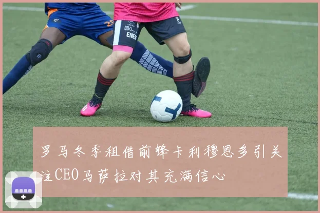 罗马冬季租借前锋卡利穆恩多引关注CEO马萨拉对其充满信心