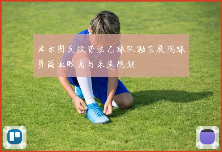 库尔图瓦投资法乙球队勒芒展现球员商业眼光与未来规划