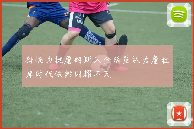 孙悦力挺詹姆斯入全明星认为詹杜库时代依然闪耀不灭