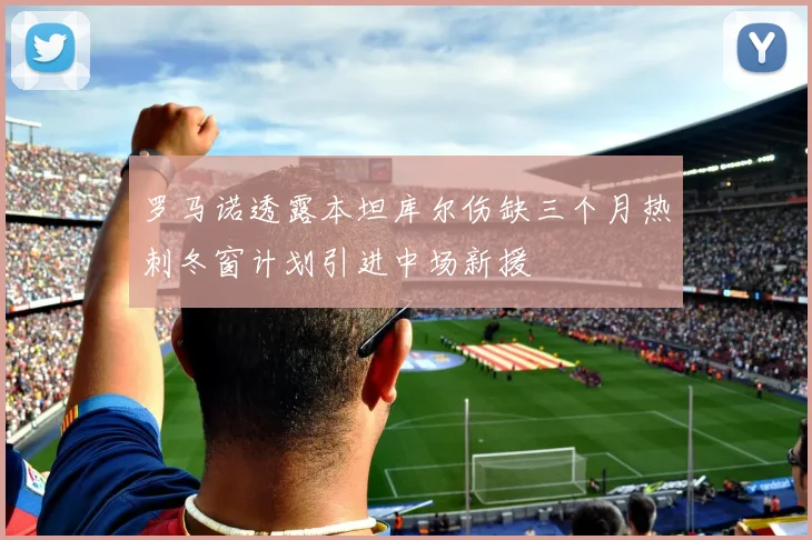 罗马诺透露本坦库尔伤缺三个月热刺冬窗计划引进中场新援