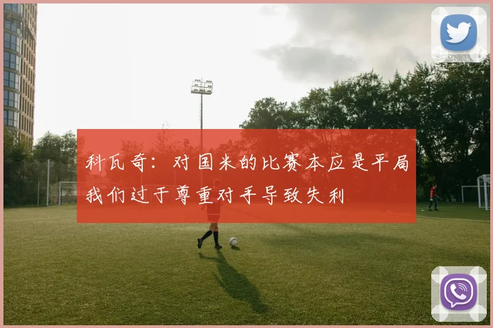 科瓦奇：对国米的比赛本应是平局我们过于尊重对手导致失利