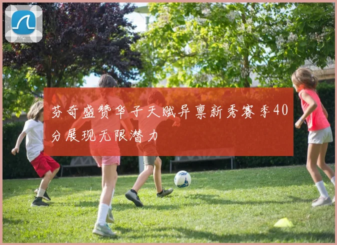芬奇盛赞华子天赋异禀新秀赛季40分展现无限潜力