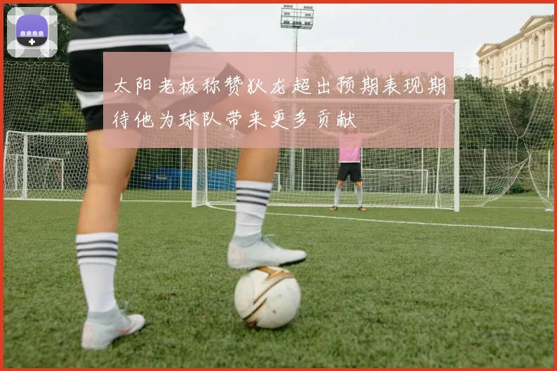 太阳老板称赞狄龙超出预期表现期待他为球队带来更多贡献