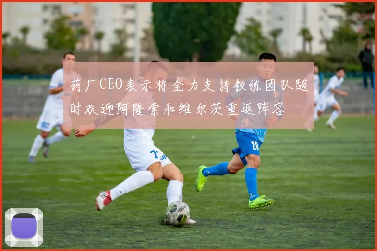 药厂CEO表示将全力支持教练团队随时欢迎阿隆索和维尔茨重返阵容