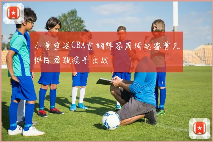 小曾重返CBA首钢阵容周琦赵睿曾凡博陈盈骏携手出战
