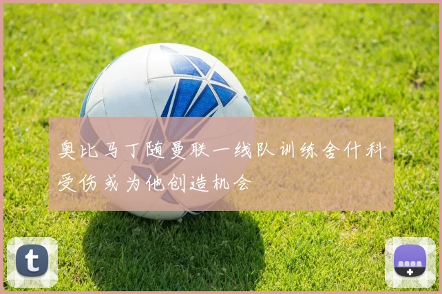 奥比马丁随曼联一线队训练舍什科受伤或为他创造机会