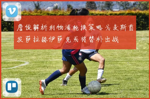 詹俊解析利物浦轮换策略戈麦斯首发萨拉赫伊萨克或将替补出战