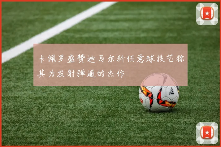 卡佩罗盛赞迪马尔科任意球技艺称其为发射弹道的杰作