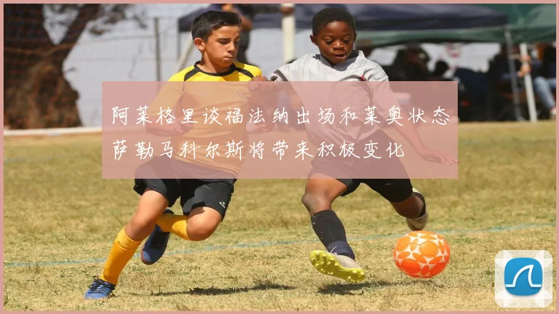 阿莱格里谈福法纳出场和莱奥状态萨勒马科尔斯将带来积极变化