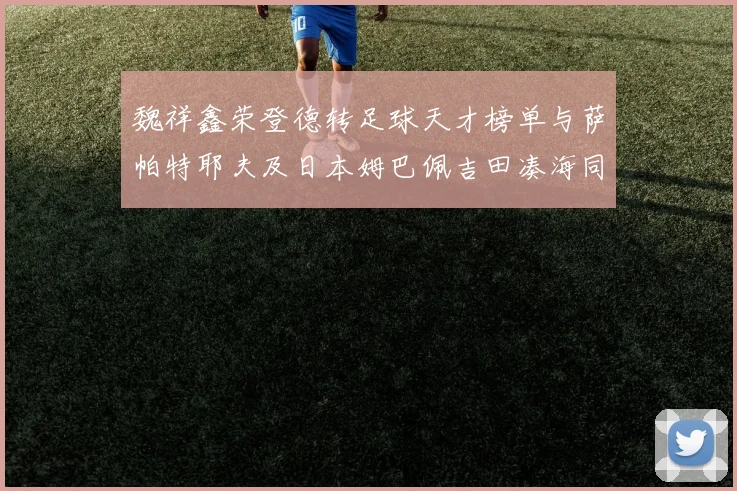 魏祥鑫荣登德转足球天才榜单与萨帕特耶夫及日本姆巴佩吉田凑海同列
