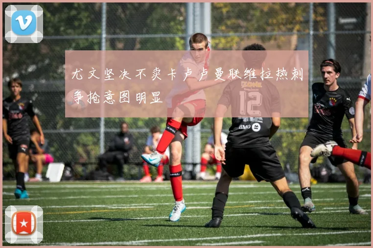 尤文坚决不卖卡卢卢曼联维拉热刺争抢意图明显