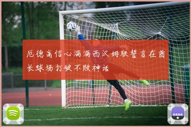 厄德高信心满满西汉姆联誓言在酋长球场打破不败神话