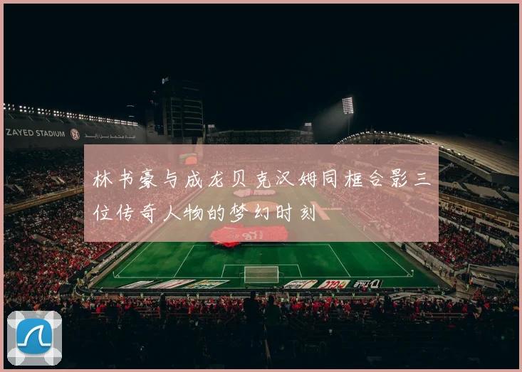 林书豪与成龙贝克汉姆同框合影三位传奇人物的梦幻时刻
