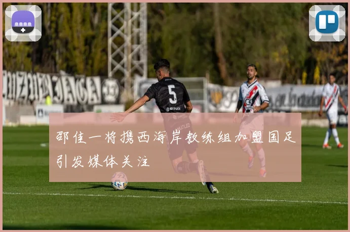 邵佳一将携西海岸教练组加盟国足引发媒体关注