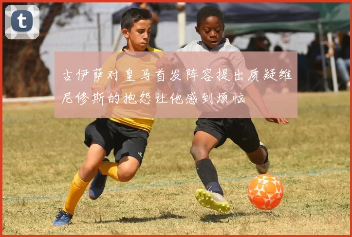 古伊萨对皇马首发阵容提出质疑维尼修斯的抱怨让他感到烦恼