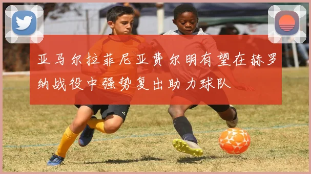 亚马尔拉菲尼亚费尔明有望在赫罗纳战役中强势复出助力球队