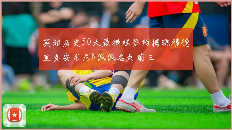 英超历史50大最糟糕签约揭晓穆德里克安东尼N佩佩名列前三