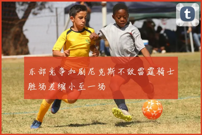东部竞争加剧尼克斯不敌雷霆骑士胜场差缩小至一场