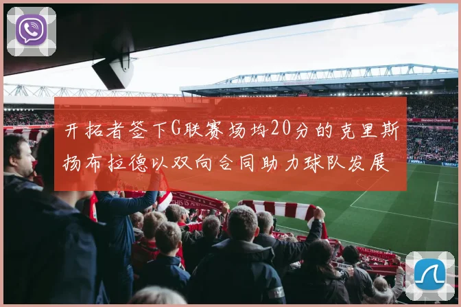开拓者签下G联赛场均20分的克里斯扬布拉德以双向合同助力球队发展