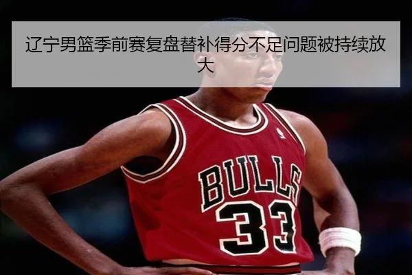辽宁男篮季前赛复盘替补得分不足问题被持续放大 - kaiyuan